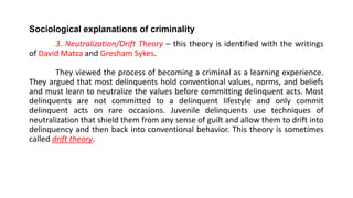 Sociological explanations of criminality
3. Neutralization/Drift Theory – this theory is identified with the writings
of David Matza and Gresham Sykes.
They viewed the process of becoming a criminal as a learning experience.
They argued that most delinquents hold conventional values, norms, and beliefs
and must learn to neutralize the values before committing delinquent acts. Most
delinquents are not committed to a delinquent lifestyle and only commit
delinquent acts on rare occasions. Juvenile delinquents use techniques of
neutralization that shield them from any sense of guilt and allow them to drift into
delinquency and then back into conventional behavior. This theory is sometimes
called drift theory.
 