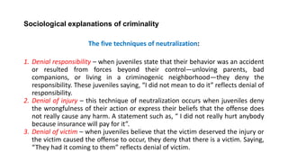 Sociological explanations of criminality
The five techniques of neutralization:
1. Denial responsibility – when juveniles state that their behavior was an accident
or resulted from forces beyond their control—unloving parents, bad
companions, or living in a criminogenic neighborhood—they deny the
responsibility. These juveniles saying, “I did not mean to do it” reflects denial of
responsibility.
2. Denial of injury – this technique of neutralization occurs when juveniles deny
the wrongfulness of their action or express their beliefs that the offense does
not really cause any harm. A statement such as, “ I did not really hurt anybody
because insurance will pay for it”.
3. Denial of victim – when juveniles believe that the victim deserved the injury or
the victim caused the offense to occur, they deny that there is a victim. Saying,
“They had it coming to them” reflects denial of victim.
 