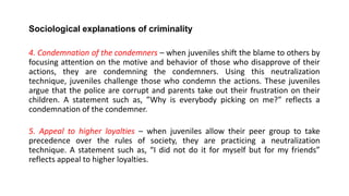 Sociological explanations of criminality
4. Condemnation of the condemners – when juveniles shift the blame to others by
focusing attention on the motive and behavior of those who disapprove of their
actions, they are condemning the condemners. Using this neutralization
technique, juveniles challenge those who condemn the actions. These juveniles
argue that the police are corrupt and parents take out their frustration on their
children. A statement such as, ”Why is everybody picking on me?” reflects a
condemnation of the condemner.
5. Appeal to higher loyalties – when juveniles allow their peer group to take
precedence over the rules of society, they are practicing a neutralization
technique. A statement such as, “I did not do it for myself but for my friends”
reflects appeal to higher loyalties.
 