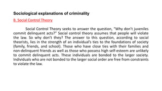Sociological explanations of criminality
B. Social Control Theory
Social Control Theory seeks to answer the question, “Why don’t juveniles
commit delinquent acts?” Social control theory assumes that people will violate
the law. So why don’t they? The answer to this question, according to social
theorists, lies in the strength of an individual’s ties to the foundations of society
(family, friends, and school). Those who have close ties with their families and
non-delinquent friends as well as those who possess high self-esteem are unlikely
to commit delinquent acts. These individuals are bonded to the larger society.
Individuals who are not bonded to the larger social order are free from constraints
to violate the law.
 