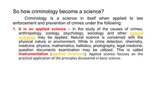So how criminology become a science?
Criminology is a science in itself when applied to law
enforcement and prevention of crimes under the following:
1. It is an applied science – in the study of the causes of crimes,
anthropology, zoology, psychology, sociology and other natural
sciences may be applied. Natural science is concerned with the
physical nature or environment. While in crime detection, chemistry,
medicine, physics, mathematics, ballistics, photography, legal medicine,
question documents examination may be utilized. This is called
Instrumentation (applied Sciences). Applied science focuses on the
practical application of the principles discovered in basic science.
 