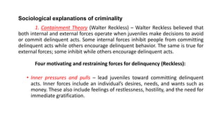 Sociological explanations of criminality
1. Containment Theory (Walter Reckless) – Walter Reckless believed that
both internal and external forces operate when juveniles make decisions to avoid
or commit delinquent acts. Some internal forces inhibit people from committing
delinquent acts while others encourage delinquent behavior. The same is true for
external forces; some inhibit while others encourage delinquent acts.
Four motivating and restraining forces for delinquency (Reckless):
• Inner pressures and pulls – lead juveniles toward committing delinquent
acts. Inner forces include an individual’s desires, needs, and wants such as
money. These also include feelings of restlessness, hostility, and the need for
immediate gratification.
 