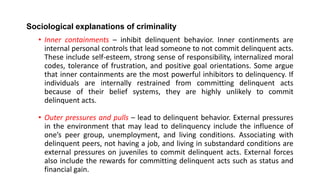 Sociological explanations of criminality
• Inner containments – inhibit delinquent behavior. Inner continments are
internal personal controls that lead someone to not commit delinquent acts.
These include self-esteem, strong sense of responsibility, internalized moral
codes, tolerance of frustration, and positive goal orientations. Some argue
that inner containments are the most powerful inhibitors to delinquency. If
individuals are internally restrained from committing delinquent acts
because of their belief systems, they are highly unlikely to commit
delinquent acts.
• Outer pressures and pulls – lead to delinquent behavior. External pressures
in the environment that may lead to delinquency include the influence of
one’s peer group, unemployment, and living conditions. Associating with
delinquent peers, not having a job, and living in substandard conditions are
external pressures on juveniles to commit delinquent acts. External forces
also include the rewards for committing delinquent acts such as status and
financial gain.
 