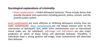 Sociological explanations of criminality
• Outer containments – inhibit delinquent behavior. These include forces that
provide discipline and supervision including parents, police, schools, and the
juvenile justice system.
Inner containments are more effective at inhibiting delinquent activity than are
outer containments. Outer containments are not always present prior to the
commission of delinquent acts, while inner containments such as internalized
moral codes are. An individual’s self-image and self-esteem are also major
predictors of which of these forces will dominate behavior. Therefore, if
individuals have a strong positive self-image, inner containments will dominate
their behavior.
 