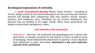 Sociological explanations of criminality
2. Social Control/Social Bonding Theory (Travis Hirschi) – according to
Hirschi, people usually do not commit delinquent acts because they fear that this
behavior will damage their relationships with their parents, friends, families,
teachers, and employers; thus, individuals do not commit delinquents acts
because they are bonded to the larger society. When these social bonds are
broken or diminished, delinquency is likely.
Four elements of the social bond:
• Attachment – describes the emotional and psychological ties a person has
with others. It includes sensitivity to and interest in others as well as sense
of belonging. Hirschi believed that attachment to parents is more important
than attachment to peers and school. Attachment is the most important
element of the social bond.
 