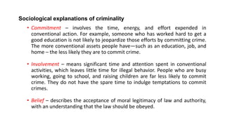 Sociological explanations of criminality
• Commitment – involves the time, energy, and effort expended in
conventional action. For example, someone who has worked hard to get a
good education is not likely to jeopardize those efforts by committing crime.
The more conventional assets people have—such as an education, job, and
home – the less likely they are to commit crime.
• Involvement – means significant time and attention spent in conventional
activities, which leaves little time for illegal behavior. People who are busy
working, going to school, and raising children are far less likely to commit
crime. They do not have the spare time to indulge temptations to commit
crimes.
• Belief – describes the acceptance of moral legitimacy of law and authority,
with an understanding that the law should be obeyed.
 