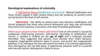 Sociological explanations of criminality
3. Self-Control Theory (Gottfredson and Hirschi) – Michael Gottfredson and
Travis Hirschi argued in later control theory that the tendency to commit crime
can be found in the level of self-control.
Self-Control – the ability to control one’s own behavior. Gottfredson and
Hirschi proposed that those who commit delinquent acts have low self-control;
they tend to be impulsive, insensitive, and need immediate gratification.
What causes people to have limited self-control? Lack of self-control is caused by
inadequate child-rearing practices. Self-control, according to Gottfredson and
Hirschi, is instilled in children by the age of eight and is relatively constant
thereafter. They suggested that parents must monitor their child’s behavior,
recognize inappropriate behavior when it occurs, and punish the inappropriate
behavior. If an individual has low self-control but there is no criminal opportunity,
then delinquency will not take place. If opportunity presents itself to a juvenile
with low self-control, delinquency is likely to occur.
 
