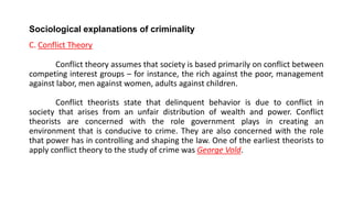 Sociological explanations of criminality
C. Conflict Theory
Conflict theory assumes that society is based primarily on conflict between
competing interest groups – for instance, the rich against the poor, management
against labor, men against women, adults against children.
Conflict theorists state that delinquent behavior is due to conflict in
society that arises from an unfair distribution of wealth and power. Conflict
theorists are concerned with the role government plays in creating an
environment that is conducive to crime. They are also concerned with the role
that power has in controlling and shaping the law. One of the earliest theorists to
apply conflict theory to the study of crime was George Vold.
 