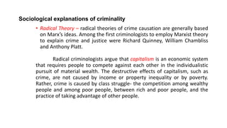 Sociological explanations of criminality
• Radical Theory – radical theories of crime causation are generally based
on Marx’s ideas. Among the first criminologists to employ Marxist theory
to explain crime and justice were Richard Quinney, William Chambliss
and Anthony Platt.
Radical criminologists argue that capitalism is an economic system
that requires people to compete against each other in the individualistic
pursuit of material wealth. The destructive effects of capitalism, such as
crime, are not caused by income or property inequality or by poverty.
Rather, crime is caused by class struggle- the competition among wealthy
people and among poor people, between rich and poor people, and the
practice of taking advantage of other people.
 