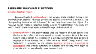 Sociological explanations of criminality
D. Social Reaction Theory
Commonly called Labeling theory, the focus of social reaction theory is the
criminalization process- the way people and actions are defined as criminal. The
distinguishing feature of all “criminals” is that they have been the object of a
negative social reaction. Negative labels include “troublemaker,” “mentally ill,”
and “ stupid.” These labels reduce the self-image of the individual.
• Labeling theory – this theory states that the reaction of other people and
the immediate effects of these reactions create deviance. Once it became
known that a person has engaged in a delinquent behavior, said person is
segregated from society, and a label such as “thief,” “drug addict,” and
“criminal,” is attached to the person. Labeling serves as a process of
segregation that creates outsiders or outcasts from society, who begin to
associate with others who also have been cast out.
 