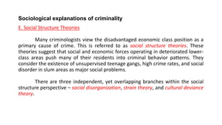 Sociological explanations of criminality
E. Social Structure Theories
Many criminologists view the disadvantaged economic class position as a
primary cause of crime. This is referred to as social structure theories. These
theories suggest that social and economic forces operating in deteriorated lower-
class areas push many of their residents into criminal behavior patterns. They
consider the existence of unsupervised teenage gangs, high crime rates, and social
disorder in slum areas as major social problems.
There are three independent, yet overlapping branches within the social
structure perspective – social disorganization, strain theory, and cultural deviance
theory.
 