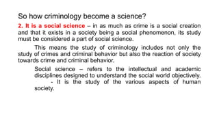 So how criminology become a science?
2. It is a social science – in as much as crime is a social creation
and that it exists in a society being a social phenomenon, its study
must be considered a part of social science.
This means the study of criminology includes not only the
study of crimes and criminal behavior but also the reaction of society
towards crime and criminal behavior.
Social science – refers to the intellectual and academic
disciplines designed to understand the social world objectively.
- It is the study of the various aspects of human
society.
 