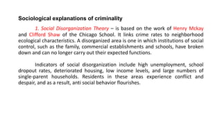 Sociological explanations of criminality
1. Social Disorganization Theory – is based on the work of Henry Mckay
and Clifford Shaw of the Chicago School. It links crime rates to neighborhood
ecological characteristics. A disorganized area is one in which institutions of social
control, such as the family, commercial establishments and schools, have broken
down and can no longer carry out their expected functions.
Indicators of social disorganization include high unemployment, school
dropout rates, deteriorated housing, low income levels, and large numbers of
single-parent households. Residents in these areas experience conflict and
despair, and as a result, anti social behavior flourishes.
 