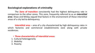 Sociological explanations of criminality
The Zone of transition consistently had the highest delinquency rate in
comparison to the other zones. This zone, frequently referred to as an interstitial
area. Shaw and McKay argued that factors in the environment of these interstitial
areas of a city led to delinquency.
Interstitial area – area of a city characterized by high delinquency rates in
which factories and commercial establishments exist along with private
residences.
• Three characteristics of interstitial areas:
1. Cultural heterogeneity
2. Mobility
3. Poverty
 