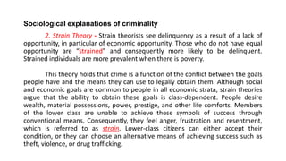 Sociological explanations of criminality
2. Strain Theory - Strain theorists see delinquency as a result of a lack of
opportunity, in particular of economic opportunity. Those who do not have equal
opportunity are “strained” and consequently more likely to be delinquent.
Strained individuals are more prevalent when there is poverty.
This theory holds that crime is a function of the conflict between the goals
people have and the means they can use to legally obtain them. Although social
and economic goals are common to people in all economic strata, strain theories
argue that the ability to obtain these goals is class-dependent. People desire
wealth, material possessions, power, prestige, and other life comforts. Members
of the lower class are unable to achieve these symbols of success through
conventional means. Consequently, they feel anger, frustration and resentment,
which is referred to as strain. Lower-class citizens can either accept their
condition, or they can choose an alternative means of achieving success such as
theft, violence, or drug trafficking.
 