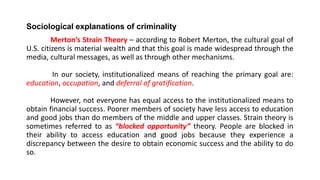 Sociological explanations of criminality
Merton’s Strain Theory – according to Robert Merton, the cultural goal of
U.S. citizens is material wealth and that this goal is made widespread through the
media, cultural messages, as well as through other mechanisms.
In our society, institutionalized means of reaching the primary goal are:
education, occupation, and deferral of gratification.
However, not everyone has equal access to the institutionalized means to
obtain financial success. Poorer members of society have less access to education
and good jobs than do members of the middle and upper classes. Strain theory is
sometimes referred to as “blocked opportunity” theory. People are blocked in
their ability to access education and good jobs because they experience a
discrepancy between the desire to obtain economic success and the ability to do
so.
 