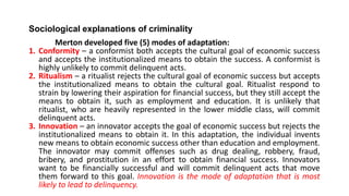 Sociological explanations of criminality
Merton developed five (5) modes of adaptation:
1. Conformity – a conformist both accepts the cultural goal of economic success
and accepts the institutionalized means to obtain the success. A conformist is
highly unlikely to commit delinquent acts.
2. Ritualism – a ritualist rejects the cultural goal of economic success but accepts
the institutionalized means to obtain the cultural goal. Ritualist respond to
strain by lowering their aspiration for financial success, but they still accept the
means to obtain it, such as employment and education. It is unlikely that
ritualist, who are heavily represented in the lower middle class, will commit
delinquent acts.
3. Innovation – an innovator accepts the goal of economic success but rejects the
institutionalized means to obtain it. In this adaptation, the individual invents
new means to obtain economic success other than education and employment.
The innovator may commit offenses such as drug dealing, robbery, fraud,
bribery, and prostitution in an effort to obtain financial success. Innovators
want to be financially successful and will commit delinquent acts that move
them forward to this goal. Innovation is the mode of adaptation that is most
likely to lead to delinquency.
 