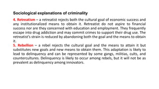 Sociological explanations of criminality
4. Retreatism – a retreatist rejects both the cultural goal of economic success and
any institutionalized means to obtain it. Retreatist do not aspire to financial
success nor are they concerned with education and employment. They frequently
escape into drug addiction and may commit crimes to support their drug use. The
retreatist’s strain is reduced by abandoning both the goal and the means to obtain
it.
5. Rebellion – a rebel rejects the cultural goal and the means to attain it but
substitutes new goals and new means to obtain them. This adaptation is likely to
lead to delinquency and can be represented by some gangs, militias, cults, and
countercultures. Delinquency is likely to occur among rebels, but it will not be as
prevalent as delinquency among innovators.
 