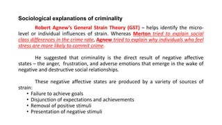 Sociological explanations of criminality
Robert Agnew’s General Strain Theory (GST) – helps identify the micro-
level or individual influences of strain. Whereas Merton tried to explain social
class differences in the crime rate, Agnew tried to explain why individuals who feel
stress are more likely to commit crime.
He suggested that criminality is the direct result of negative affective
states – the anger, frustration, and adverse emotions that emerge in the wake of
negative and destructive social relationships.
These negative affective states are produced by a variety of sources of
strain:
• Failure to achieve goals
• Disjunction of expectations and achievements
• Removal of positive stimuli
• Presentation of negative stimuli
 