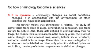 So how criminology become a science?
3. It is dynamic – criminology changes as social conditions
changes. It is concomitant with the advancement of other
sciences that have been applied to it.
This further means that criminology is relative. The study of
crime varies from place to place, generation to generation, and from
culture to culture. Also, those acts defined as criminal today may no
longer be considered as criminal acts in the coming years. The study of
crime changes when criminal laws, values, beliefs, social structure,
and other social factors change. Remember that crime is a legal term.
A behavior can be labeled as crime only when it is defined by law as
such. Thus, the study of crime changes when its definition changes.
 