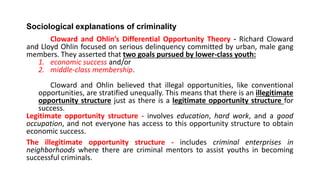 Sociological explanations of criminality
Cloward and Ohlin’s Differential Opportunity Theory - Richard Cloward
and Lloyd Ohlin focused on serious delinquency committed by urban, male gang
members. They asserted that two goals pursued by lower-class youth:
1. economic success and/or
2. middle-class membership.
Cloward and Ohlin believed that illegal opportunities, like conventional
opportunities, are stratified unequally. This means that there is an illegitimate
opportunity structure just as there is a legitimate opportunity structure for
success.
Legitimate opportunity structure - involves education, hard work, and a good
occupation, and not everyone has access to this opportunity structure to obtain
economic success.
The illegitimate opportunity structure - includes criminal enterprises in
neighborhoods where there are criminal mentors to assist youths in becoming
successful criminals.
 