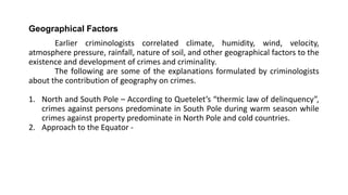 Geographical Factors
Earlier criminologists correlated climate, humidity, wind, velocity,
atmosphere pressure, rainfall, nature of soil, and other geographical factors to the
existence and development of crimes and criminality.
The following are some of the explanations formulated by criminologists
about the contribution of geography on crimes.
1. North and South Pole – According to Quetelet’s “thermic law of delinquency”,
crimes against persons predominate in South Pole during warm season while
crimes against property predominate in North Pole and cold countries.
2. Approach to the Equator -
 