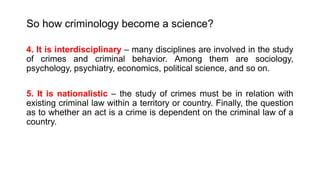 So how criminology become a science?
4. It is interdisciplinary – many disciplines are involved in the study
of crimes and criminal behavior. Among them are sociology,
psychology, psychiatry, economics, political science, and so on.
5. It is nationalistic – the study of crimes must be in relation with
existing criminal law within a territory or country. Finally, the question
as to whether an act is a crime is dependent on the criminal law of a
country.
 