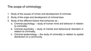 The scope of criminology
1. Study of the causes of crimes and development of criminals.
2. Study of the origin and development of criminal laws.
3. Study of the different factors that enhances as :
a. Criminal psychology – study of human mind and behavior in relation
to criminality.
b. Criminal psychiatry – study of mental and behavioural disorders in
relation to criminality.
c. Criminal epidemiology – the study of criminality in relation to spatial
distribution on a community.
 
