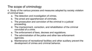 The scope of criminology
4. Study of the various process and measures adopted by society violation
of criminal laws :
a. The detection and investigation of crimes.
b. The arrest and apprehension of criminals.
c. The prosecution and conviction of the criminal in a judicial
proceeding.
d. The imprisonment, correction, and rehabilitation of the criminal
convicted of a crime.
e. The enforcement of laws, decrees and regulations.
f. The administration of the police and other law enforcement
agencies.
g. Maintenance of recreational facilities and other auxiliary prevent the
development of crimes and criminal behavior.
 