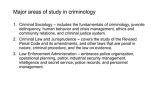 Major areas of study in criminology
1. Criminal Sociology – includes the fundamentals of criminology, juvenile
delinquency, human behavior and crisis management, ethics and
community relations, and criminal justice system.
2. Criminal Law and Jurisprudence – covers the study of the Revised
Penal Code and its amendments, and other laws that are penal in
nature, criminal procedure, and the law on evidence.
3. Law Enforcement Administration – embraces police organization,
operational planning, patrol, industrial security management,
intelligence and secret service, police records, and personnel
management.
 