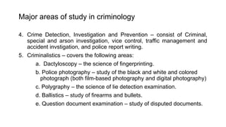 Major areas of study in criminology
4. Crime Detection, Investigation and Prevention – consist of Criminal,
special and arson investigation, vice control, traffic management and
accident invstigation, and police report writing.
5. Criminalistics – covers the following areas:
a. Dactyloscopy – the science of fingerprinting.
b. Police photography – study of the black and white and colored
photograph (both film-based photography and digital photography)
c. Polygraphy – the science of lie detection examination.
d. Ballistics – study of firearms and bullets.
e. Question document examination – study of disputed documents.
 