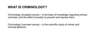 WHAT IS CRIMINOLOGY?
Criminology (broadest sense) – is the body of knowledge regarding crimes,
criminals, and the effort of society to prevent and repress them.
Criminology (narrower sense) – is the scientific study of crimes and
criminal behavior.
 