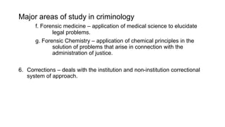 Major areas of study in criminology
f. Forensic medicine – application of medical science to elucidate
legal problems.
g. Forensic Chemistry – application of chemical principles in the
solution of problems that arise in connection with the
administration of justice.
6. Corrections – deals with the institution and non-institution correctional
system of approach.
 