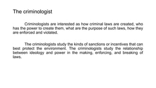The criminologist
Criminologists are interested as how criminal laws are created, who
has the power to create them, what are the purpose of such laws, how they
are enforced and violated.
The criminologists study the kinds of sanctions or incentives that can
best protect the environment. The criminologists study the relationship
between ideology and power in the making, enforcing, and breaking of
laws.
 
