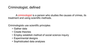 Criminologist, defined
A criminologist is a person who studies the causes of crimes, its
treatment and using scientific methods.
Criminologists use scientific principles
• Gather data
• Create theories
• Employ establish method of social science inquiry
• Experimental designs
• Sophisticated data analyses
 