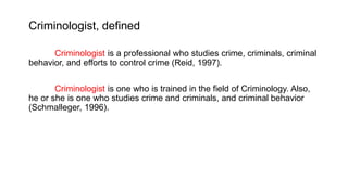 Criminologist, defined
Criminologist is a professional who studies crime, criminals, criminal
behavior, and efforts to control crime (Reid, 1997).
Criminologist is one who is trained in the field of Criminology. Also,
he or she is one who studies crime and criminals, and criminal behavior
(Schmalleger, 1996).
 