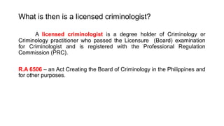 What is then is a licensed criminologist?
A licensed criminologist is a degree holder of Criminology or
Criminology practitioner who passed the Licensure (Board) examination
for Criminologist and is registered with the Professional Regulation
Commission (PRC).
R.A 6506 – an Act Creating the Board of Criminology in the Philippines and
for other purposes.
 