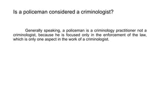 Is a policeman considered a criminologist?
Generally speaking, a policeman is a criminology practitioner not a
criminologist, because he is focused only in the enforcement of the law,
which is only one aspect in the work of a criminologist.
 