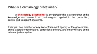 What is a criminology practitioner?
A criminology practitioner is any person who is a consumer of the
knowledge and research of criminologists, applied in the prevention,
control and treatment of a crime.
Example: any member of any law enforcement agency of the government,
crime laboratory technicians, correctional officers, and other workers of the
criminal justice system.
 
