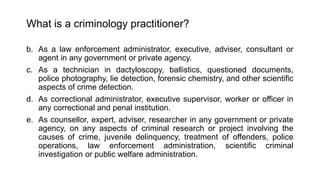 What is a criminology practitioner?
b. As a law enforcement administrator, executive, adviser, consultant or
agent in any government or private agency.
c. As a technician in dactyloscopy, ballistics, questioned documents,
police photography, lie detection, forensic chemistry, and other scientific
aspects of crime detection.
d. As correctional administrator, executive supervisor, worker or officer in
any correctional and penal institution.
e. As counsellor, expert, adviser, researcher in any government or private
agency, on any aspects of criminal research or project involving the
causes of crime, juvenile delinquency, treatment of offenders, police
operations, law enforcement administration, scientific criminal
investigation or public welfare administration.
 