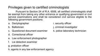 Privileges given to certified criminologists
Pursuant to Section 24 of R.A. 6506, all certified criminologists shall
be exempt from taking any other entrance or qualifying government or civil
service examinations and shall be considered civil service eligible to the
following government positions:
a. Dactylographer i. security officer
b. Ballistician j. criminal investigator
c. Questioned document examiner k. police laboratory technician
d. Correctional officer
e. Law enforcement photographer
f. Lie detection examiner
g. probation officer
h. agents in any law enforcement agency
 