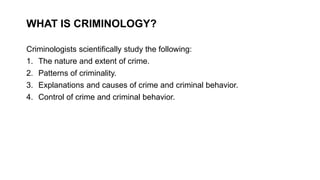 WHAT IS CRIMINOLOGY?
Criminologists scientifically study the following:
1. The nature and extent of crime.
2. Patterns of criminality.
3. Explanations and causes of crime and criminal behavior.
4. Control of crime and criminal behavior.
 