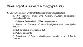 Career opportunities for criminology graduates
1. Law Enforcement Officers/Intelligence Officers/Investigators
a. PNP (Maritime, Hi-way Patrol, Aviation, or Airport) as personnel
and police officers.
b. Philippine Port Authority (PPA), as port police
c. Bureau of Customs (Custom Intelligence and Investigation
service)
d. NBI, as special investigators (SI)
e. PDEA, as agents
f. Department of Finance (Anti-Money Laundering and Lifestyle
Check)
 