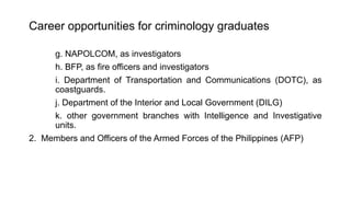 Career opportunities for criminology graduates
g. NAPOLCOM, as investigators
h. BFP, as fire officers and investigators
i. Department of Transportation and Communications (DOTC), as
coastguards.
j. Department of the Interior and Local Government (DILG)
k. other government branches with Intelligence and Investigative
units.
2. Members and Officers of the Armed Forces of the Philippines (AFP)
 