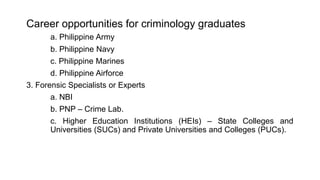 Career opportunities for criminology graduates
a. Philippine Army
b. Philippine Navy
c. Philippine Marines
d. Philippine Airforce
3. Forensic Specialists or Experts
a. NBI
b. PNP – Crime Lab.
c. Higher Education Institutions (HEIs) – State Colleges and
Universities (SUCs) and Private Universities and Colleges (PUCs).
 