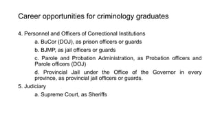 Career opportunities for criminology graduates
4. Personnel and Officers of Correctional Institutions
a. BuCor (DOJ), as prison officers or guards
b. BJMP, as jail officers or guards
c. Parole and Probation Administration, as Probation officers and
Parole officers (DOJ)
d. Provincial Jail under the Office of the Governor in every
province, as provincial jail officers or guards.
5. Judiciary
a. Supreme Court, as Sheriffs
 