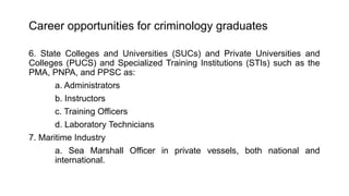 Career opportunities for criminology graduates
6. State Colleges and Universities (SUCs) and Private Universities and
Colleges (PUCS) and Specialized Training Institutions (STIs) such as the
PMA, PNPA, and PPSC as:
a. Administrators
b. Instructors
c. Training Officers
d. Laboratory Technicians
7. Maritime Industry
a. Sea Marshall Officer in private vessels, both national and
international.
 