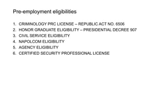 Pre-employment eligibilities
1. CRIMINOLOGY PRC LICENSE – REPUBLIC ACT NO. 6506
2. HONOR GRADUATE ELIGIBILITY – PRESIDENTIAL DECREE 907
3. CIVIL SERVICE ELIGIBILITY
4. NAPOLCOM ELIGIBILITY
5. AGENCY ELIGIBILITY
6. CERTIFIED SECURITY PROFESSIONAL LICENSE
 