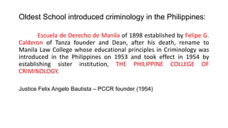 Oldest School introduced criminology in the Philippines:
Escuela de Derecho de Manila of 1898 established by Felipe G.
Calderon of Tanza founder and Dean, after his death, rename to
Manila Law College whose educational principles in Criminology was
introduced in the Philippines on 1953 and took effect in 1954 by
establishing sister institution, THE PHILIPPINE COLLEGE OF
CRIMINOLOGY.
Justice Felix Angelo Bautista – PCCR founder (1954)
 