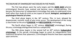 THE DISCIPLINE OF CRIMINOLOGY HAS EVOLVED IN FIVE PHASES:
The first two phases were the early origins and the DARK AGES wherein
criminological theories have evolved and became more multidisciplinary. This
became the forerunner of independent criminology that seeks to understand crime
itself rather than study of crime as one aspect of overall, biological, sociological or
psychological theories of crime.
The third phase begins in the 18th century. This, in turn, allowed for
dispassionate, scientific study of why crime occurs. The development of this study
is now known as the era of CLASSICAL and NEO-CLASSICAL criminology.
The fourth phase began in 19th century (POSITIVIST criminology). During
this era, criminology distinguished itself as a subspecialty.
The fifth phase begins in the second half on 20th century (independent
criminology). In this period, criminology began to assert its independence from
traditional disciplines that spawned it. Criminological theories have been expanded
upon centuries.
 